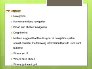 CONTINUE
 Navigation
 Narrow and deep navigation
 Broad and shallow navigation
 Deep linking
 Nielson suggest that the designer of navigation system
should consider the following information that site user want
to know:
 Where am i?
 Where have I been
 Where do I want go?
 