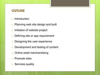 OUTLINE
 Introduction
 Planning web site design and built
 Initiation of website project
 Defining site or app requirement
 Designing the user experience
 Development and testing of content
 Online retail merchandising
 Promote sites
 Services quality
 
