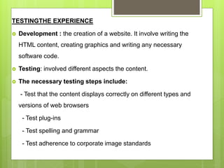 TESTINGTHE EXPERIENCE
 Development : the creation of a website. It involve writing the
HTML content, creating graphics and writing any necessary
software code.
 Testing: involved different aspects the content.
 The necessary testing steps include:
- Test that the content displays correctly on different types and
versions of web browsers
- Test plug-ins
- Test spelling and grammar
- Test adherence to corporate image standards
 