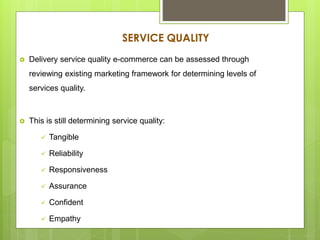 SERVICE QUALITY
 Delivery service quality e-commerce can be assessed through
reviewing existing marketing framework for determining levels of
services quality.
 This is still determining service quality:
 Tangible
 Reliability
 Responsiveness
 Assurance
 Confident
 Empathy
 