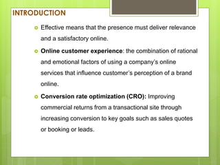 INTRODUCTION
 Effective means that the presence must deliver relevance
and a satisfactory online.
 Online customer experience: the combination of rational
and emotional factors of using a company’s online
services that influence customer’s perception of a brand
online.
 Conversion rate optimization (CRO): Improving
commercial returns from a transactional site through
increasing conversion to key goals such as sales quotes
or booking or leads.
 