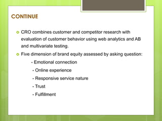 CONTINUE
 CRO combines customer and competitor research with
evaluation of customer behavior using web analytics and AB
and multivariate testing.
 Five dimension of brand equity assessed by asking question:
- Emotional connection
- Online experience
- Responsive service nature
- Trust
- Fulfillment
 