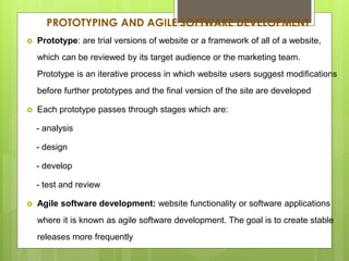 PROTOTYPING AND AGILE SOFTWARE DEVELOPMENT
 Prototype: are trial versions of website or a framework of all of a website,
which can be reviewed by its target audience or the marketing team.
Prototype is an iterative process in which website users suggest modifications
before further prototypes and the final version of the site are developed
 Each prototype passes through stages which are:
- analysis
- design
- develop
- test and review
 Agile software development: website functionality or software applications
where it is known as agile software development. The goal is to create stable
releases more frequently
 