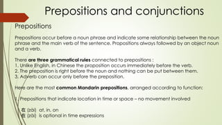 Prepositions and conjunctions
Prepositions
Prepositions occur before a noun phrase and indicate some relationship between the noun
phrase and the main verb of the sentence. Propositions always followed by an object noun
and a verb.
There are three grammatical rules connected to prepositions :
1. Unlike English, in Chinese the proposition occurs immediately before the verb.
2. The preposition is right before the noun and nothing can be put between them.
3. Adverb can occur only before the preposition.
Here are the most common Mandarin prepositions, arranged according to function:
1. Prepositions that indicate location in time or space – no movement involved
在 (zài) at, in, on
在 (zài) is optional in time expressions
 