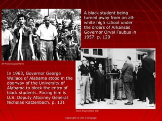 Copyright © 2011 CengageCopyright © 2011 Cengage
In 1963, Governor GeorgeIn 1963, Governor George
Wallace of Alabama stood in theWallace of Alabama stood in the
doorway of the University ofdoorway of the University of
Alabama to block the entry ofAlabama to block the entry of
black students. Facing him isblack students. Facing him is
U.S. Deputy Attorney GeneralU.S. Deputy Attorney General
Nicholas Katzenbach. p. 131Nicholas Katzenbach. p. 131
A black student beingA black student being
turned away from an all-turned away from an all-
white high school underwhite high school under
the orders of Arkansasthe orders of Arkansas
Governor Orval Faubus inGovernor Orval Faubus in
1957. p. 1291957. p. 129
AP Photo/Douglas Martin
Steve Shapiro/Black Star
 