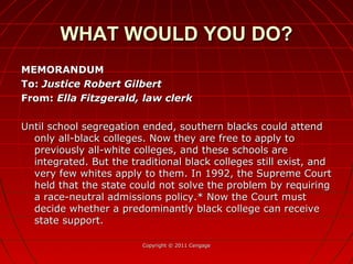 MEMORANDUMMEMORANDUM
To:To: Justice Robert GilbertJustice Robert Gilbert
From:From: Ella Fitzgerald, law clerkElla Fitzgerald, law clerk
Until school segregation ended, southern blacks could attendUntil school segregation ended, southern blacks could attend
only all-black colleges. Now they are free to apply toonly all-black colleges. Now they are free to apply to
previously all-white colleges, and these schools arepreviously all-white colleges, and these schools are
integrated. But the traditional black colleges still exist, andintegrated. But the traditional black colleges still exist, and
very few whites apply to them. In 1992, the Supreme Courtvery few whites apply to them. In 1992, the Supreme Court
held that the state could not solve the problem by requiringheld that the state could not solve the problem by requiring
a race-neutral admissions policy.* Now the Court musta race-neutral admissions policy.* Now the Court must
decide whether a predominantly black college can receivedecide whether a predominantly black college can receive
state support.state support.
Copyright © 2011 CengageCopyright © 2011 Cengage
WHAT WOULD YOU DO?WHAT WOULD YOU DO?
 
