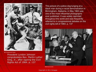 This picture of a police dog lunging at aThis picture of a police dog lunging at a
black man during a racial demonstration inblack man during a racial demonstration in
Birmingham, Alabama, in May 1963 wasBirmingham, Alabama, in May 1963 was
one of the most influential photographsone of the most influential photographs
ever published. It was widely reprintedever published. It was widely reprinted
throughout the world and was frequentlythroughout the world and was frequently
referred to in congressional debates on thereferred to in congressional debates on the
civil rights bill of 1964. p. 137civil rights bill of 1964. p. 137
Copyright © 2011 CengageCopyright © 2011 Cengage
President Lyndon JohnsonPresident Lyndon Johnson
congratulates Rev. Martin Luthercongratulates Rev. Martin Luther
King, Jr., after signing the CivilKing, Jr., after signing the Civil
Rights Act of 1964. p. 137Rights Act of 1964. p. 137
Bill Hudson/AP Photo
Bettman/Corbis
 