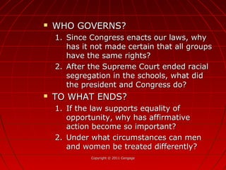 Copyright © 2011 CengageCopyright © 2011 Cengage
 WHO GOVERNS?WHO GOVERNS?
1.1. Since Congress enacts our laws, whySince Congress enacts our laws, why
has it not made certain that all groupshas it not made certain that all groups
have the same rights?have the same rights?
2.2. After the Supreme Court ended racialAfter the Supreme Court ended racial
segregation in the schools, what didsegregation in the schools, what did
the president and Congress do?the president and Congress do?
 TO WHAT ENDS?TO WHAT ENDS?
1.1. If the law supports equality ofIf the law supports equality of
opportunity, why has affirmativeopportunity, why has affirmative
action become so important?action become so important?
2.2. Under what circumstances can menUnder what circumstances can men
and women be treated differently?and women be treated differently?
 