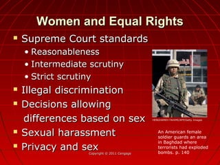 Women and Equal RightsWomen and Equal Rights
 Supreme Court standardsSupreme Court standards
• ReasonablenessReasonableness
• Intermediate scrutinyIntermediate scrutiny
• Strict scrutinyStrict scrutiny
 Illegal discriminationIllegal discrimination
 Decisions allowingDecisions allowing
differences based on sexdifferences based on sex
 Sexual harassmentSexual harassment
 Privacy and sexPrivacy and sexCopyright © 2011 CengageCopyright © 2011 Cengage
An American female
soldier guards an area
in Baghdad where
terrorists had exploded
bombs. p. 140
HENGHAMEH FAHIMI/AFP/Getty Images
 