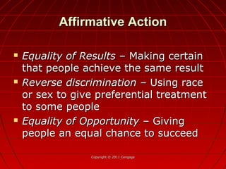 Affirmative ActionAffirmative Action
 Equality of ResultsEquality of Results – Making certain– Making certain
that people achieve the same resultthat people achieve the same result
 Reverse discriminationReverse discrimination – Using race– Using race
or sex to give preferential treatmentor sex to give preferential treatment
to some peopleto some people
 Equality of OpportunityEquality of Opportunity – Giving– Giving
people an equal chance to succeedpeople an equal chance to succeed
Copyright © 2011 CengageCopyright © 2011 Cengage
 
