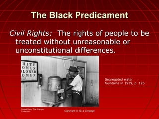 The Black PredicamentThe Black Predicament
Civil Rights:Civil Rights: The rights of people to beThe rights of people to be
treated without unreasonable ortreated without unreasonable or
unconstitutional differences.unconstitutional differences.
Copyright © 2011 CengageCopyright © 2011 Cengage
Segregated water
fountains in 1939, p. 126
Russell Lee/ The Granger
Collection
 