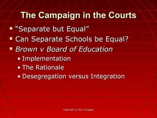 The Campaign in the CourtsThe Campaign in the Courts
 ““Separate but Equal”Separate but Equal”
 Can Separate Schools be Equal?Can Separate Schools be Equal?
 Brown v Board of EducationBrown v Board of Education
• ImplementationImplementation
• The RationaleThe Rationale
• Desegregation versus IntegrationDesegregation versus Integration
Copyright © 2011 CengageCopyright © 2011 Cengage
 
