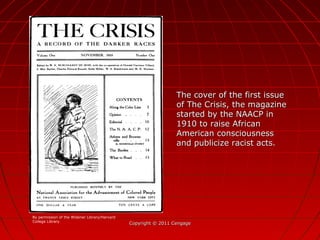 Copyright © 2011 CengageCopyright © 2011 Cengage
The cover of the first issueThe cover of the first issue
of The Crisis, the magazineof The Crisis, the magazine
started by the NAACP instarted by the NAACP in
1910 to raise African1910 to raise African
American consciousnessAmerican consciousness
and publicize racist acts.and publicize racist acts.
By permission of the Widener Library/Harvard
College Library
 