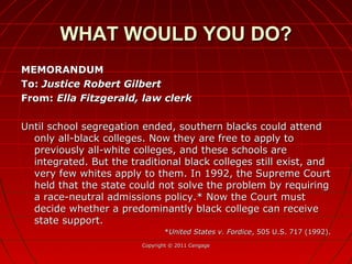 MEMORANDUMMEMORANDUM
To:To: Justice Robert GilbertJustice Robert Gilbert
From:From: Ella Fitzgerald, law clerkElla Fitzgerald, law clerk
Until school segregation ended, southern blacks could attendUntil school segregation ended, southern blacks could attend
only all-black colleges. Now they are free to apply toonly all-black colleges. Now they are free to apply to
previously all-white colleges, and these schools arepreviously all-white colleges, and these schools are
integrated. But the traditional black colleges still exist, andintegrated. But the traditional black colleges still exist, and
very few whites apply to them. In 1992, the Supreme Courtvery few whites apply to them. In 1992, the Supreme Court
held that the state could not solve the problem by requiringheld that the state could not solve the problem by requiring
a race-neutral admissions policy.* Now the Court musta race-neutral admissions policy.* Now the Court must
decide whether a predominantly black college can receivedecide whether a predominantly black college can receive
state support.state support.
**United States v. FordiceUnited States v. Fordice, 505 U.S. 717 (1992)., 505 U.S. 717 (1992).
Copyright © 2011 CengageCopyright © 2011 Cengage
WHAT WOULD YOU DO?WHAT WOULD YOU DO?
 