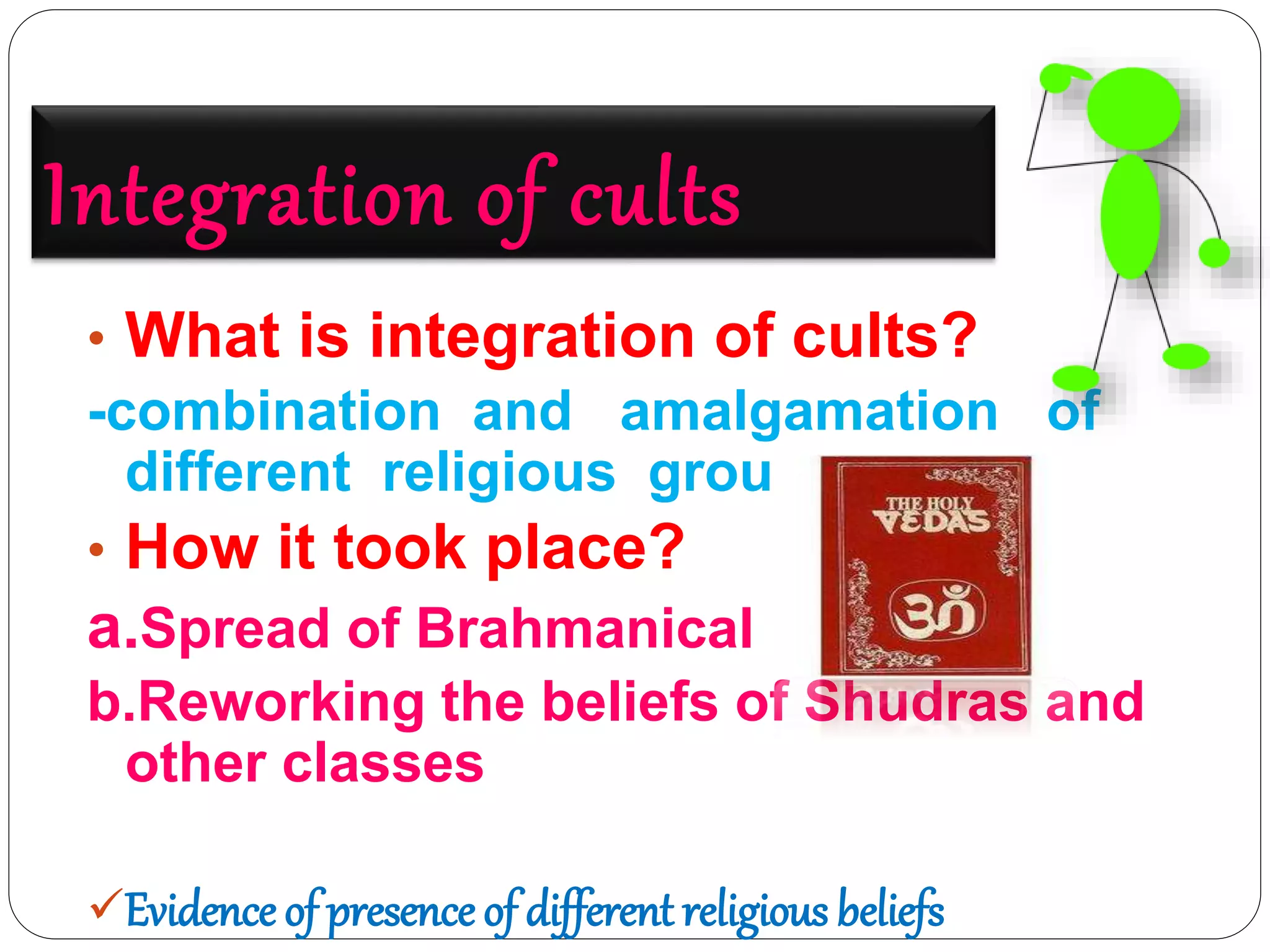 Integration of cults
• What is integration of cults?
-combination and amalgamation of
different religious groups
• How it took place?
a.Spread of Brahmanical ideas
b.Reworking the beliefs of Shudras and
other classes
Evidence of presence of different religious beliefs
 