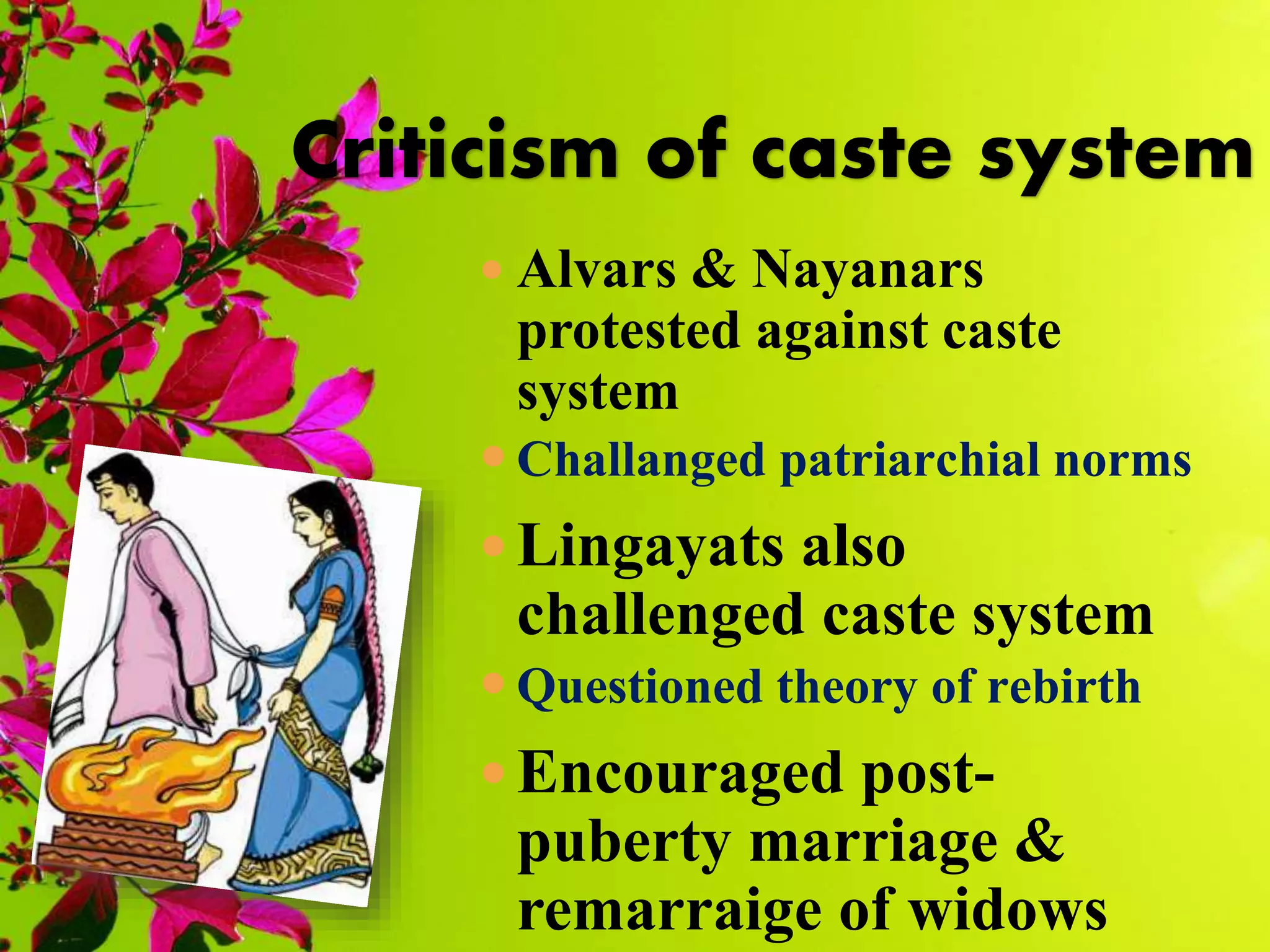  Alvars & Nayanars
protested against caste
system
 Challanged patriarchial norms
 Lingayats also
challenged caste system
 Questioned theory of rebirth
 Encouraged post-
puberty marriage &
remarraige of widows
Criticism of caste system
 