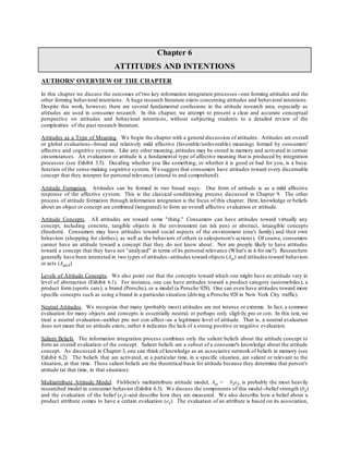 Chapter 6
ATTITUDES AND INTENTIONS
AUTHORS' OVERVIEW OF THE CHAPTER
In this chapter we discuss the outcomes of two key information integration processes --one forming attitudes and the
other forming behavioral intentions. A huge research literature exists concerning attitudes and behavioral intentions.
Despite this work, however, there are several fundamental confusions in the attitude research area, especially as
attitudes are used in consumer research. In this chapter, we attempt to present a clear and accurate conceptual
perspective on attitudes and behavioral intentions, without subjecting students to a detailed review of the
complexities of the past research literature.
Attitudes as a Type of Meaning. We begin the chapter with a general discussion of attitudes. Attitudes are overall
or global evaluations--broad and relatively mild affective (favorable/unfavorable) meanings formed by consumers'
affective and cognitive systems. Like any other meaning, attitudes may be stored in memory and activated in certain
circumstances. An evaluation or attitude is a fundamental type of affective meaning that is produced by integration
processes (see Exhibit 3.5). Deciding whether you like something, or whether it is good or bad for you, is a basic
function of the sense-making cognitive system. We suggest that consumers have attitudes toward every discernable
concept that they interpret for personal relevance (attend to and comprehend).
Attitude Formation. Attitudes can be formed in two broad ways. One form of attitude is as a mild affective
response of the affective system. This is the classical conditioning process discussed in Chapter 9. The other
process of attitude formation through information integration is the focus of this chapter. Here, knowledge or beliefs
about an object or concept are combined (integrated) to form an overall affective evaluation or attitude.
Attitude Concepts. All attitudes are toward some "thing." Consumers can have attitudes toward virtually any
concept, including concrete, tangible objects in the environment (an ink pen) or abstract, intangible concepts
(freedom). Consumers may have attitudes toward social aspects of the environment (one's family) and their own
behaviors (shopping for clothes), as well as the behaviors of others (a salesperson's actions). Of course, consumers
cannot have an attitude toward a concept that they do not know about. Nor are people likely to have attitudes
toward a concept that they have not "analyzed" in terms of its personal relevance (What's in it for me?). Researchers
generally have been interested in two types of attitudes--attitudes toward objects (Ao) and attitudes toward behaviors
or acts (Aact)
Levels of Attitude Concepts. We also point out that the concepts toward which one might have an attitude vary in
level of abstraction (Exhibit 6.1). For instance, one can have attitudes toward a product category (automobiles), a
product form (sports cars), a brand (Porsche), or a model (a Porsche 928). One can even have attitudes toward more
specific concepts such as using a brand in a particular situation (driving a Porsche 928 in New York City traffic).
Neutral Attitudes. We recognize that many (probably most) attitudes are not intense or extreme. In fact, a common
evaluation for many objects and concepts is essentially neutral, or perhaps only slightly pro or con. In this text, we
treat a neutral evaluation--neither pro nor con affect--as a legitimate level of attitude. That is, a neutral evaluation
does not mean that no attitude exists; rather it indicates the lack of a strong positive or negative evaluation.
Salient Beliefs. The information integration process combines only the salient beliefs about the attitude concept to
form an overall evaluation of the concept. Salient beliefs are a subset of a consumer's knowledge about the attitude
concept. As discussed in Chapter 3, one can think of knowledge as an associative network of beliefs in memory (see
Exhibit 6.2). The beliefs that are activated, at a particular time, in a specific situation, are salient or relevant to the
situation, at that time. These salient beliefs are the theoretical basis for attitude because they determine that person's
attitude (at that time, in that situation).
Multiattribute Attitude Model. Fishbein's multiattribute attitude model, Ao = biei, is probably the most heavily
researched model in consumer behavior (Exhibit 6.3). We discuss the components of this model--belief strength (bi)
and the evaluation of the belief (ei)--and describe how they are measured. We also describe how a belief about a
product attribute comes to have a certain evaluation (ei). The evaluation of an attribute is based on its association,
 