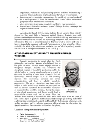 11
experiences, evaluate and weigh differing opinions and ideas before making a
decision. The student is also able to determine the validity of information.
is curious and open-minded. A person may be considered a critical thinker if
he or she is prepared to listen and examine other people’s  ideas  and  suspend  
judgement when information is incomplete.
gives importance to accuracy, objectivity and desires clear explanation.
is  sensitive  to  alternatives  and  other  people’s  feelings,  level  of  knowledge  and  
degree of sophistication.
According to Russell (1956), many students do not learn to think critically
themselves; they need help in becoming critical thinkers. Students need adult
guidance to develop critical thought. The need for critical thinking was never more
important than today when students are increasingly bombarded with countless bits of
information. The onus is upon the learner to determine what to believe and what to
ignore. As  candidly  suggested  by  Russell,  “although  there  is  little  scientific  evidence  
available, the whole  effect  of  the  mass  media  in  a  person’s  life  is  probably  to  make  
him  uncritical  of  ideas  presented  to  him  or  her”  (1956,  p.287).
6.7 SOCRATIC QUESTIONING TO ENHANCE CRITICAL
THINKING
Socratic questioning is named after the Greek
philosopher and teacher, Socrates who believed that to
discipline the mind, teachers should engage students in
thoughtful dialogue. Socrates was convinced that
disciplined practice of thoughtful questioning enables the
scholar/student to examine ideas logically and to be able to
determine the validity of those ideas. Although  “Socratic  
questioning”   appears   simple,   it   is   in   fact   intensely  
rigorous. This questioning approach can correct
misconceptions and lead to reliable knowledge
construction. The teacher pleads ignorance about a given
subject in order to encourage students to participate and
draw out answers from them. He assumed that incomplete
or inaccurate ideas would be corrected during the process
of disciplined questioning, and hence would lead to
progressively greater truth and accuracy. Plato and
Aristotle were students of Socrates and Plato wrote much about what we know of
him. The six types of questions that Socrates asked is simple yet a strong method for
exploring ideas or statements in depth and breadth. By following up all answers with
further questions, and by selecting questions which advance the discussion, the
Socratic questioner forces students to think in a disciplined,
1. Questions seeking clarification or explanation:
What do you mean by ______?
What is your main point?
How does ____ relate to ____?
Could you put that another way?
Socrates
(470-399 B.C)
 