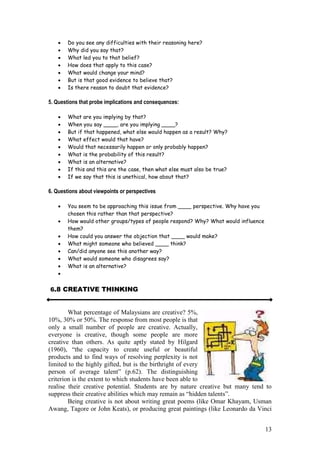 13
Do you see any difficulties with their reasoning here?
Why did you say that?
What led you to that belief?
How does that apply to this case?
What would change your mind?
But is that good evidence to believe that?
Is there reason to doubt that evidence?
5. Questions that probe implications and consequences:
What are you implying by that?
When you say ____, are you implying ____?
But if that happened, what else would happen as a result? Why?
What effect would that have?
Would that necessarily happen or only probably happen?
What is the probability of this result?
What is an alternative?
If this and this are the case, then what else must also be true?
If we say that this is unethical, how about that?
6. Questions about viewpoints or perspectives
You seem to be approaching this issue from ____ perspective. Why have you
chosen this rather than that perspective?
How would other groups/types of people respond? Why? What would influence
them?
How could you answer the objection that ____ would make?
What might someone who believed ____ think?
Can/did anyone see this another way?
What would someone who disagrees say?
What is an alternative?
6.8 CREATIVE THINKING
What percentage of Malaysians are creative? 5%,
10%, 30% or 50%. The response from most people is that
only a small number of people are creative. Actually,
everyone is creative, though some people are more
creative than others. As quite aptly stated by Hilgard
(1960),   “the   capacity   to   create   useful   or   beautiful  
products and to find ways of resolving perplexity is not
limited to the highly gifted, but is the birthright of every
person of average talent”   (p.62). The distinguishing
criterion is the extent to which students have been able to
realise their creative potential. Students are by nature creative but many tend to
suppress  their  creative  abilities  which  may  remain  as  “hidden  talents”.  
Being creative is not about writing great poems (like Omar Khayam, Usman
Awang, Tagore or John Keats), or producing great paintings (like Leonardo da Vinci
 