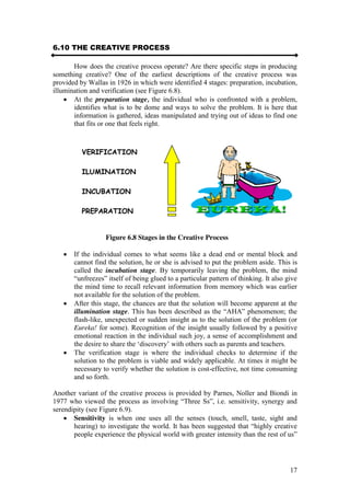 17
6.10 THE CREATIVE PROCESS
How does the creative process operate? Are there specific steps in producing
something creative? One of the earliest descriptions of the creative process was
provided by Wallas in 1926 in which were identified 4 stages: preparation, incubation,
illumination and verification (see Figure 6.8).
At the preparation stage, the individual who is confronted with a problem,
identifies what is to be dome and ways to solve the problem. It is here that
information is gathered, ideas manipulated and trying out of ideas to find one
that fits or one that feels right.
Figure 6.8 Stages in the Creative Process
If the individual comes to what seems like a dead end or mental block and
cannot find the solution, he or she is advised to put the problem aside. This is
called the incubation stage. By temporarily leaving the problem, the mind
“unfreezes”  itself  of  being  glued  to  a  particular  pattern  of  thinking.  It  also  give  
the mind time to recall relevant information from memory which was earlier
not available for the solution of the problem.
After this stage, the chances are that the solution will become apparent at the
illumination stage.  This  has  been  described  as  the  “AHA”  phenomenon;;  the  
flash-like, unexpected or sudden insight as to the solution of the problem (or
Eureka! for some). Recognition of the insight usually followed by a positive
emotional reaction in the individual such joy, a sense of accomplishment and
the  desire  to  share  the  ‘discovery’  with  others  such  as  parents  and  teachers.  
The verification stage is where the individual checks to determine if the
solution to the problem is viable and widely applicable. At times it might be
necessary to verify whether the solution is cost-effective, not time consuming
and so forth.
Another variant of the creative process is provided by Parnes, Noller and Biondi in
1977  who  viewed  the  process  as  involving  “Three  Ss”,  i.e.  sensitivity,  synergy  and  
serendipity (see Figure 6.9).
Sensitivity is when one uses all the senses (touch, smell, taste, sight and
hearing)  to  investigate  the  world.  It  has  been  suggested  that  “highly  creative  
people experience the  physical  world  with  greater  intensity  than  the  rest  of  us”  
VERIFICATION
ILUMINATION
INCUBATION
PREPARATION
 