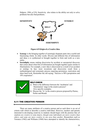 18
Halpern, 1984, p.319). Sensitivity also relates to the ability not only to solve
problems but also find problems.
SENSITIVITY SYNERGY
SERENDIPITY
Figure 6.9 Origin of a Creative Idea
Synergy is the bringing together of seemingly disparate parts into a useful and
functioning whole. In other words. Diverse and different bits of information
and ideas a re synthesised or brought together to form and work as a new
entity.
Serendipity means making discoveries by accident or unexpected discovery
that comes about when bits of information are bought together (quite similar to
illumination). For example, a new idea is discovered as a result of an accident
or mishap. In fact, most inventions and discoveries result from a
methodological and systematic process requiring persistence, motivation and
sheer  hard  work.  Remember  the  old  saying;;  “Success  is  90%  perspiration  and  
10%  inspiration”.
6.11 THE CREATIVE PERSON
There are many attributes of a creative person and as such there is no set of
criteria with which to describe a creative individual. However, teachers and parents
interested in developing creativity in students should begin with the premise that all
students are creative to some degree, though some individuals are more creative than
others, and some are more creative in one area than another. Researchers such as
Torrance (1962) and Williams (1968) have attempted to identify the characteristics,
IDEA?
SELF-CHECK
a) What is the difference between the ‘incubation’  and  
‘illumination’ stage in the creative process?
Give specific examples.
b) Discuss  the  ‘3s’  in  the  creative  process  proposed  by  Parnes,
Noller and Biondi.
 