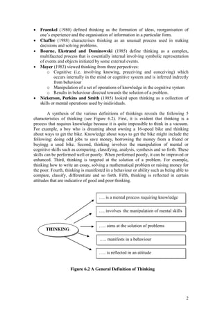 2
Fraenkel (1980) defined thinking as the formation of ideas, reorganisation of
one’s  experience  and  the  organisation  of  information  in  a  particular  form.
Chaffee (1988) characterises thinking as an unusual process used in making
decisions and solving problems.
Bourne, Ekstrand and Dominowski (1985) define thinking as a complex,
multifaceted process that is essentially internal involving symbolic representation
of events and objects initiated by some external events.
Mayer (1983) viewed thinking from three perpectives:
o Cognitive (i.e. involving knowing, preceiving and conceiving) which
occurs internally in the mind or cognitive system and is inferred indrectly
from behaviour
o Manipulation of a set of operations of knowledge in the cognitive system
o Results in behaviour directed towards the solution of a problem.
Nickerson, Perkins and Smith (1985) looked upon thinking as a collection of
skills or mental operations used by inidividuals.
A synthesis of the various definitions of thinkings reveals the following 5
characteristics of thinking (see Figure 6.2). First, it is evident that thinking is a
process that requires knowledge because it is quite impossible to think in a vacuum.
For example, a boy who is dreaming about owning a 16-speed bike and thinking
about ways to get the bike. Knowledge about ways to get the bike might include the
following: doing odd jobs to save money, borrowing the money from a friend or
buyingg a used bike. Second, thinking involves the manipulation of mental or
cognitive skills such as comparing, classifying, analysis, synthesis and so forth. These
skills can be performed well or poorly. When performed poorly, it can be improved or
enhanced. Third, thinking is targeted at the solution of a problem. For example,
thinking how to write an essay, solving a mathematical problem or raising money for
the poor. Fourth, thinking is manifested in a behaviour or ability such as being able to
compare, classify, differentiate and so forth. Fifth, thinking is reflected in certain
attitudes that are indicative of good and poor thinking.
Figure 6.2 A General Definition of Thinking
THINKING
….  is  a  mental  process  requiring  knowledge
….  involves    the  manipulation  of  mental  skills
…..  aims  at  the  solution  of  problems
…..  manifests  in  a  behaviour
…..  is  reflected  in  an  attitude
 