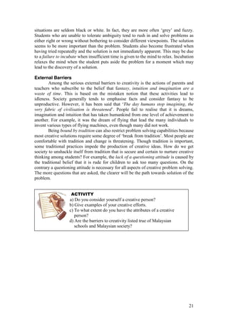 21
situations are seldom black or white. In fact, they are more often ‘grey’  and  fuzzy.  
Students who are unable to tolerate ambiguity tend to rush in and solve problems as
either right or wrong without bothering to consider different viewpoints. The solution
seems to be more important than the problem. Students also become frustrated when
having tried repeatedly and the solution is not immediately apparent. This may be due
to a failure to incubate when insufficient time is given to the mind to relax. Incubation
relaxes the mind when the student puts aside the problem for a moment which may
lead to the discovery of a solution.
External Barriers
Among the serious external barriers to creativity is the actions of parents and
teachers who subscribe to the belief that fantasy, intuition and imagination are a
waste of time. This is based on the mistaken notion that these activities lead to
idleness. Society generally tends to emphasise facts and consider fantasy to be
unproductive.  However,  it  has  been  said  that  ‘The day humans stop imagining, the
very fabric of civilisation is threatened’.   People   fail   to   realise   that   it   is   dreams,  
imagination and intuition that has taken humankind from one level of achievement to
another. For example, it was the dream of flying that lead the many individuals to
invent various types of flying machines, even though many did not work.
Being bound by tradition can also restrict problem solving capabilities because
most  creative  solutions  require  some  degree  of  ‘break  from  tradition’.  Most  people  are  
comfortable with tradition and change is threatening. Though tradition is important,
some traditional practices impede the production of creative ideas. How do we get
society to unshackle itself from tradition that is secure and certain to nurture creative
thinking among students? For example, the lack of a questioning attitude is caused by
the traditional belief that it is rude for children to ask too many questions. On the
contrary a questioning attitude is necessary for all aspects of creative problem solving.
The more questions that are asked, the clearer will be the path towards solution of the
problem.
ACTIVITY
a) Do you consider yourself a creative person?
b) Give examples of your creative efforts.
c) To what extent do you have the attributes of a creative
person?
d) Are the barriers to creativity listed true of Malaysian
schools and Malaysian society?
e. How do parents obstruct creativity in children?
 
