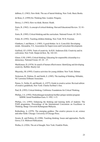23
deBono, E. (1963). New think: The use of lateral thinking. New York: Basic Books.
de Bono, E. (1999) Six Thinking Hats. London: Penguin;
Dewey, J. (1963). How we think. Boston: Heath.
Ennis, R. (1962). A concept of critical thinking. Harvard Educational Review. 32: 81-
111.
Ennis, R. (1985). Critical thinking and the curriculum. National Forum. 65: 28-31.
Fisher, R. (1992). Teaching children thinking. New York: W.H. Freeman.
Glatthorn, J. and Baron, J. (1985). A good thinker. In A. Costa (Ed). Developing
minds. Alexandria, VA: Association for Supervision and Curriculum Development.
Guilford, J.P. (1959). Traits of creativity. In H.H. Anderson (Ed). Creativity and its
cultivation. New York: Harper  Row. Pp. 142-161.
Glaser, E.M. (1985). Critical thinking: Educating for responsible citizenship in a
democracy. National Forum. 65: 24 – 27.
MacKinnon, D. (1974). In search of human effectiveness: Identifying and developing
creativity. Buffalo: Bearly Ltd.
Mayersky, M. (1995). Creative activities for young children. New York: Delmar.
Nickerson, R., Perkins, D. and Smith, E. (1985). The teaching of thinking. Hillsdale,
NJ: Lawrence Erlbaum Associates.
Parnes, S., Noller, R. and Biondi, A. (1977). Guide to creative action: Revised edition
of  creative  guidebook,  New  York:  Charles  Scribner’s  Son.
Paul, R. (1993). Critical thinking. California: Foundations for Critical Thinking.
Phillips, J.A. (1992). Perkembangan kemahiran berfikir pelajar melalui program
KBSM. Jurnal Pendidikan Guru. 8. 1992. 1-15.
Phillips, J.A. (1993). Enhancing the thinking and learning skills of students: The
PADI programme. Proceedings of the International Convention on Excellence in
Thinking. Bangi: Universiti Kebangsaan Malaysia.
Rothenberg, A. (1979). The emerging goddess: The creative process in art, science
and other fields. Chicago: University of Chicago Press.
Swartz, R. and Perkins, D. (1990). Teaching thinking: Issues and approaches. Pacific
Grove, CA: Midwest Publications.
Wallas, G. (1926). The art of thought. New York: Franklin Watts.
 