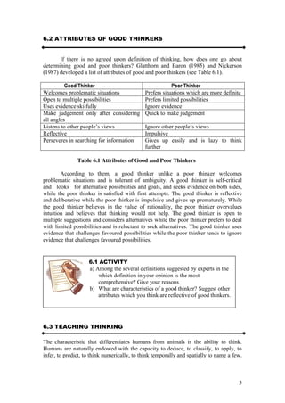 3
6.2 ATTRIBUTES OF GOOD THINKERS
If there is no agreed upon definition of thinking, how does one go about
determining good and poor thinkers? Glatthorn and Baron (1985) and Nickerson
(1987) developed a list of attributes of good and poor thinkers (see Table 6.1).
Good Thinker Poor Thinker
Welcomes problematic situations Prefers situations which are more definite
Open to multiple possibilities Prefers limited possibilities
Uses evidence skilfully Ignore evidence
Make judgement only after considering
all angles
Quick to make judgement
Listens  to  other  people’s  views Ignore  other  people’s  views
Reflective Impulsive
Perseveres in searching for information Gives up easily and is lazy to think
further
Table 6.1 Attributes of Good and Poor Thinkers
According to them, a good thinker unlike a poor thinker welcomes
problematic situations and is tolerant of ambiguity. A good thinker is self-critical
and looks for alternative possibilities and goals, and seeks evidence on both sides,
while the poor thinker is satisfied with first attempts. The good thinker is reflective
and deliberative while the poor thinker is impulsive and gives up prematurely. While
the good thinker believes in the value of rationality, the poor thinker overvalues
intuition and believes that thinking would not help. The good thinker is open to
multiple suggestions and considers alternatives while the poor thinker prefers to deal
with limited possibilities and is reluctant to seek alternatives. The good thinker uses
evidence that challenges favoured possibilities while the poor thinker tends to ignore
evidence that challenges favoured possibilities.
6.3 TEACHING THINKING
The characteristic that differentiates humans from animals is the ability to think.
Humans are naturally endowed with the capacity to deduce, to classify, to apply, to
infer, to predict, to think numerically, to think temporally and spatially to name a few.
6.1 ACTIVITY
a) Among the several definitions suggested by experts in the
which definition in your opinion is the most
comprehensive? Give your reasons
b) What are characteristics of a good thinker? Suggest other
attributes which you think are reflective of good thinkers.
 