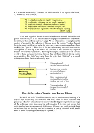 4
It is as natural as breathing! However, the ability to think is not equally distributed.
As pointed out by Nickerson;
It has been suggested that the distinction between an educated and uneducated
person will not only be in the amount of knowledge possessed but more importantly
the ability to think and use such knowledge. All too often schools overemphasise the
mastery of content to the exclusion of thinking about the content. Thinking has not
been given due consideration partly due to certain perceptions educators have about
thinking (see Figure 6.3). First, there is the perception among some educators that the
development of thinking skills should be confined to the academically superior
learners  because  they  “can  think”.    Teaching  thinking  to  academically  weak  learners  
would be futile and even frustrating because they will have difficulty taking part in
such activities. This   belief   may   arise   from   the   belief   that   “thinking”   is   a   mental  
activity too arduous for the academically weak.
Figure 6.3 Perceptions of Educators about Teaching Thinking
Second is the belief that children should have a complete understanding of a
subject area before they can deliberate and think about the facts, concepts and
principles. Educators who subscribe to this view tend to be preoccupied with coverage
of the syllabuses rather than ensuring understanding. It is often not known that
understanding is the consequence of thinking and if learners are taught to think about
the content they are learning, then understanding is greatly enhanced which would
result in better academic performance (see Figure 6.4).
All people classify, but not equally perceptively,
All people make estimates, but not equally accurately,
All people use analogies, but not equally appropriate,
All people draw conclusions, but not with equal care,
All people construct arguments, but not with equal cogency.
(1987, p.28)
Perceptions about
Developing
Thinking Skills
Only academically
superior learners can think
Learners need to master
the content before they
can think about it
Since examinations test
mastery of facts, teaching
thinking is a waste of time
Teaching thinking will
increase the workload of
teachers
 