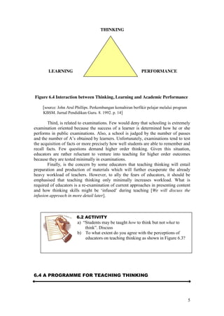 5
THINKING
LEARNING PERFORMANCE
Figure 6.4 Interaction between Thinking, Learning and Academic Performance
[source: John Arul Phillips. Perkembangan kemahiran berfikir pelajar melalui program
KBSM. Jurnal Pendidikan Guru. 8. 1992. p. 14]
Third, is related to examinations. Few would deny that schooling is extremely
examination oriented because the success of a learner is determined how he or she
performs in public examinations. Also, a school is judged by the number of passes
and the number of  A’s  obtained  by  learners.  Unfortunately,  examinations  tend  to  test  
the acquisition of facts or more precisely how well students are able to remember and
recall facts. Few questions demand higher order thinking. Given this situation,
educators are rather reluctant to venture into teaching for higher order outcomes
because they are tested minimally in examinations.
Finally, is the concern by some educators that teaching thinking will entail
preparation and production of materials which will further exasperate the already
heavy workload of teachers. However, to ally the fears of educators, it should be
emphasised that teaching thinking only minimally increases workload. What is
required of educators is a re-examination of current approaches in presenting content
and   how   thinking   skills   might   be   ‘infused’   during   teaching   [We will discuss the
infusion approach in more detail later].
6.4 A PROGRAMME FOR TEACHING THINKING
6.2 ACTIVITY
a)    “Students  may  be  taught  how to think but not what to
think”.  Discuss
b) To what extent do you agree with the perceptions of
educators on teaching thinking as shown in Figure 6.3?
 