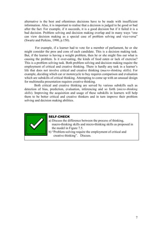 7
alternative is the best and oftentimes decisions have to be made with insufficient
information. Also, it is important to realise that a decision is judged to be good or bad
after the fact. For example, if it succeeds, it is a good decision but if it failed it is a
bad  decision.  Problem  solving  and  decision  making  overlap  and  in  many  ways  “one  
can view decision making as a special case of problem solving and vice-versa”  
(Swartz and Perkins, 1990, p.150).
For example, if a learner had to vote for a member of parliament, he or she
might consider the pros and cons of each candidate. This is a decision making task.
But, if the learner is having a weight problem, then he or she might fins out what is
causing the problem. Is it over-eating, the kinds of food eaten or lack of exercise?
This is a problem solving task. Both problem solving and decision making require the
employment  of  critical  and  creative  thinking.  There  is  hardly  any  task  in  a  learner’s  
life that does not involve critical and creative thinking (macro-thinking skills). For
example, deciding which car or motorcycle to buy requires comparison and evaluation
which are subskills of critical thinking. Attempting to come up with an unusual design
for multimedia presentation requires creative thinking.
Both critical and creative thinking are served by various subskills such as
detection of bias, prediction, evaluation, inferencing and so forth (micro-thinking
skills). Improving the acquisition and usage of these subskills in learners will help
them to be better critical and creative thinkers and in turn improve their problem
solving and decision making abilities.
SELF-CHECK
a) Discuss the difference between the process of thinking,
macro-thinking skills and micro-thinking skills as proposed in
the model in Figure 7.5.
b)  “Problem-solving require the employment of critical and
creative  thinking”.      Discuss.  
 