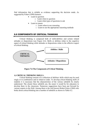 9
find information that is reliable as evidence supporting the decision made. As
suggested by Fisher (1990) learners:
Learn to question
o Learn when to question
o Learn what types of questions to ask
Learn to reason
o Learn when to use reasoning
o Learn to use the appropriate reasoning methods
6.6 COMPONENTS OF CRITICAL THINKING
Critical thinking is composed both of skills/abilities and certain related
attitudes or dispositions (see Figure 6.6). Skills or abilities relate to the cognitive
aspect of critical thinking while attitudes or dispositions relate to the affective aspect
of critical thinking.
Figure 7.6 The Components of Critical Thinking
A) CRITICAL THINKING SKILLS:
Critical thinking consists of a collection of abilities/ skills which may be used
singly or in combination and in whatever order. To develop critical thinking skills of
students it is necessary that the characteristics of the various subskills be clearly
understood. The clearer these subskills are, the easier it would be for educators to
develop them in the classroom. Numerous suggestions have been put forward by
various experts in the field. Among them is the well known Robert Ennis (1968) who
broke down critical thinking into a number of subskills as shown in Table 6.2.
CRITICAL
THINKING
Abilities / Skills
Attitudes / Dispositions
 