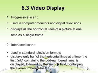 6
6.3 Video Display6.3 Video Display
1. Progressive scan :
• used in computer monitors and digital televisions.
• displays all the horizontal lines of a picture at one
time as a single frame.
2. Interlaced scan :
• used in standard television formats
• displays only half of the horizontal lines at a time (the
first field, containing the odd-numbered lines, is
displayed, followed by the second field, containing
the even-numbered lines)
 