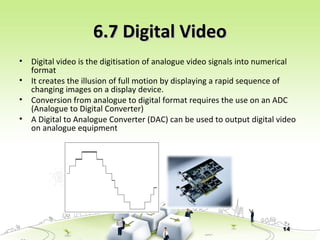 14
6.7 Digital Video6.7 Digital Video
• Digital video is the digitisation of analogue video signals into numerical
format
• It creates the illusion of full motion by displaying a rapid sequence of
changing images on a display device.
• Conversion from analogue to digital format requires the use on an ADC
(Analogue to Digital Converter)
• A Digital to Analogue Converter (DAC) can be used to output digital video
on analogue equipment
 