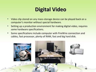 15
Digital VideoDigital Video
• Video clip stored on any mass-storage device can be played back on a
computer’s monitor without special hardware.
• Setting up a production environment for making digital video, requires
some hardware specifications.
• Some specifications include computer with FireWire connection and
cables, fast processor, plenty of RAM, fast and big hard disk.
 