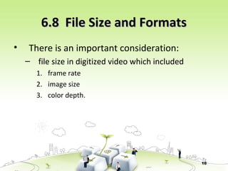 16
6.8 File Size and Formats6.8 File Size and Formats
• There is an important consideration:
– file size in digitized video which included
1. frame rate
2. image size
3. color depth.
 