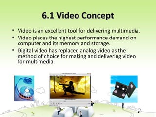 2
6.1 Video Concept6.1 Video Concept
• Video is an excellent tool for delivering multimedia.
• Video places the highest performance demand on
computer and its memory and storage.
• Digital video has replaced analog video as the
method of choice for making and delivering video
for multimedia.
 