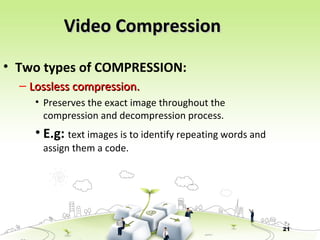 21
Video CompressionVideo Compression
• Two types of COMPRESSION:
– Lossless compression.Lossless compression.
• Preserves the exact image throughout the
compression and decompression process.
• E.g: text images is to identify repeating words and
assign them a code.
 