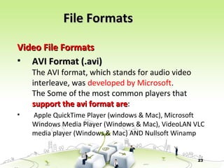 23
Video File FormatsVideo File Formats
• AVI Format (.avi)AVI Format (.avi)
The AVI format, which stands for audio video
interleave, was developed by Microsoft.
The Some of the most common players that
support the avi format aresupport the avi format are:
• Apple QuickTime Player (windows & Mac), Microsoft
Windows Media Player (Windows & Mac), VideoLAN VLC
media player (Windows & Mac) AND Nullsoft Winamp
File FormatsFile Formats
 