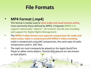 25
• MP4 Format (.mp4)
This format is mostly used to store audio and visual streams online,
most commonly those defined by MPEG. It Expands MPEG-1 to
support video/audio "objects", 3D content, low bit rate encoding
and support for Digital Rights Management.
• The MPEG-4 video format uses separate compression for audio and
video tracks; video is compressed with MPEG-4 video encoding;
audio is compressed using AAC compression, the same type of audio
compression used in .AAC files.
• The mp4 can most commonly be played on the Apple QuickTime
Player or other movie players. Devices that play p4 are also known
as mp4 players.
File FormatsFile Formats
 