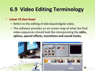 28
6.9 Video Editing Terminology6.9 Video Editing Terminology
• Linear VS Non-linearLinear VS Non-linear
– Refers to the editing of disk-based digital video.
– The software provides an on screen map of what the final
video sequences should look like incorporating the edits,
splices, special effects, transitions and sound tracks.
 
