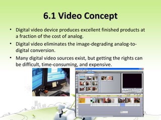3
6.1 Video Concept6.1 Video Concept
• Digital video device produces excellent finished products at
a fraction of the cost of analog.
• Digital video eliminates the image-degrading analog-to-
digital conversion.
• Many digital video sources exist, but getting the rights can
be difficult, time-consuming, and expensive.
 