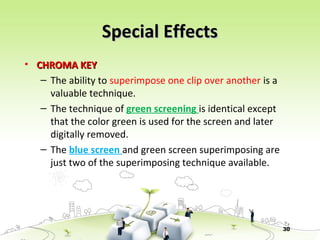 30
Special EffectsSpecial Effects
• CHROMA KEYCHROMA KEY
– The ability to superimpose one clip over another is a
valuable technique.
– The technique of green screening is identical except
that the color green is used for the screen and later
digitally removed.
– The blue screen and green screen superimposing are
just two of the superimposing technique available.
 