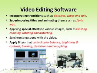 33
Video Editing SoftwareVideo Editing Software
• Incorporating transitions such as dissolves, wipes and spin.
• Superimposing titles and animating them, such as fly-in
logo.
• Applying special effects to various images, such as twisting,
zooming, rotating and distorting.
• Synchronizing sound with the video.
• Apply filters that control color balance, brightness &
contrast, blurring, distortions and morphing.
 