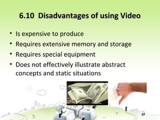 37
6.10 Disadvantages of using Video6.10 Disadvantages of using Video
• Is expensive to produce
• Requires extensive memory and storage
• Requires special equipment
• Does not effectively illustrate abstract
concepts and static situations
 