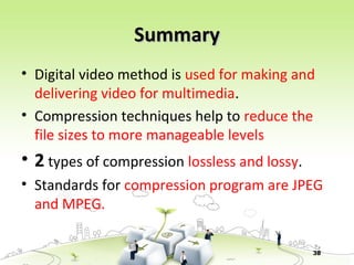 38
SummarySummary
• Digital video method is used for making and
delivering video for multimedia.
• Compression techniques help to reduce the
file sizes to more manageable levels
• 2 types of compression lossless and lossy.
• Standards for compression program are JPEG
and MPEG.
 