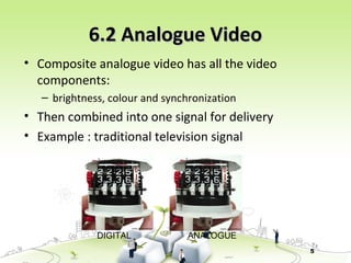 5
6.2 Analogue Video6.2 Analogue Video
• Composite analogue video has all the video
components:
– brightness, colour and synchronization
• Then combined into one signal for delivery
• Example : traditional television signal
DIGITAL ANALOGUE
 