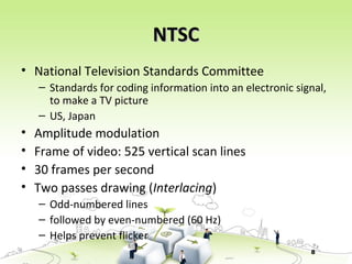 8
NTSCNTSC
• National Television Standards Committee
– Standards for coding information into an electronic signal,
to make a TV picture
– US, Japan
• Amplitude modulation
• Frame of video: 525 vertical scan lines
• 30 frames per second
• Two passes drawing (Interlacing)
– Odd-numbered lines
– followed by even-numbered (60 Hz)
– Helps prevent flicker
 