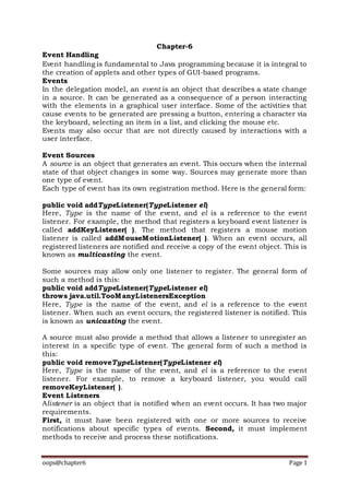 oops@chapter6 Page 1
Chapter-6
Event Handling
Event handling is fundamental to Java programming because it is integral to
the creation of applets and other types of GUI-based programs.
Events
In the delegation model, an event is an object that describes a state change
in a source. It can be generated as a consequence of a person interacting
with the elements in a graphical user interface. Some of the activities that
cause events to be generated are pressing a button, entering a character via
the keyboard, selecting an item in a list, and clicking the mouse etc.
Events may also occur that are not directly caused by interactions with a
user interface.
Event Sources
A source is an object that generates an event. This occurs when the internal
state of that object changes in some way. Sources may generate more than
one type of event.
Each type of event has its own registration method. Here is the general form:
public void addTypeListener(TypeListener el)
Here, Type is the name of the event, and el is a reference to the event
listener. For example, the method that registers a keyboard event listener is
called addKeyListener( ). The method that registers a mouse motion
listener is called addMouseMotionListener( ). When an event occurs, all
registered listeners are notified and receive a copy of the event object. This is
known as multicasting the event.
Some sources may allow only one listener to register. The general form of
such a method is this:
public void addTypeListener(TypeListener el)
throws java.util.TooManyListenersException
Here, Type is the name of the event, and el is a reference to the event
listener. When such an event occurs, the registered listener is notified. This
is known as unicasting the event.
A source must also provide a method that allows a listener to unregister an
interest in a specific type of event. The general form of such a method is
this:
public void removeTypeListener(TypeListener el)
Here, Type is the name of the event, and el is a reference to the event
listener. For example, to remove a keyboard listener, you would call
removeKeyListener( ).
Event Listeners
Alistener is an object that is notified when an event occurs. It has two major
requirements.
First, it must have been registered with one or more sources to receive
notifications about specific types of events. Second, it must implement
methods to receive and process these notifications.
 